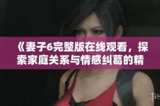 《妻子6完整版在线观看，探索家庭关系与情感纠葛的精彩瞬间》