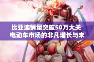 比亚迪销量突破50万大关 电动车市场的非凡增长与未来蓝图分析