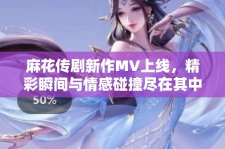 麻花传剧新作MV上线，精彩瞬间与情感碰撞尽在其中