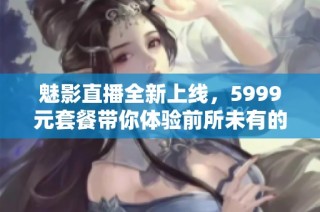 魅影直播全新上线，5999元套餐带你体验前所未有的精彩直播盛宴