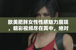 欧美肥胖女性性感魅力展现，精彩视频尽在其中，绝对不容错过！