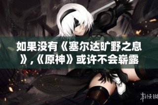 如果没有《塞尔达旷野之息》,《原神》或许不会崭露头角的背后故事