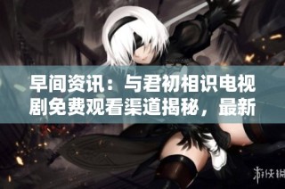 早间资讯：与君初相识电视剧免费观看渠道揭秘，最新社会动态一览