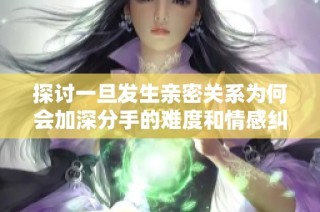探讨一旦发生亲密关系为何会加深分手的难度和情感纠葛