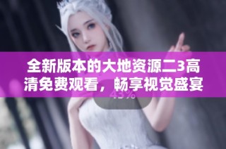 全新版本的大地资源二3高清免费观看，畅享视觉盛宴！