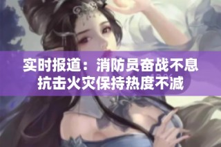实时报道：消防员奋战不息抗击火灾保持热度不减