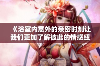 《浴室内意外的亲密时刻让我们更加了解彼此的情感纽带》