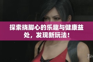 探索挠脚心的乐趣与健康益处，发现新玩法！
