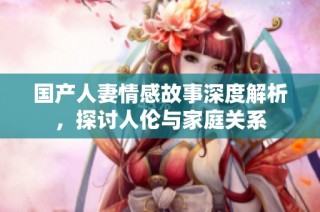 国产人妻情感故事深度解析，探讨人伦与家庭关系