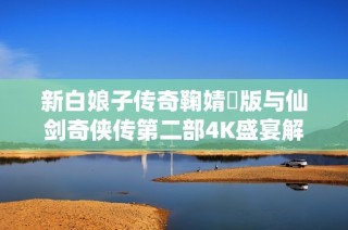 新白娘子传奇鞠婧祎版与仙剑奇侠传第二部4K盛宴解析