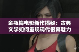 金瓶梅电影新作揭秘：古典文学如何重现现代银幕魅力