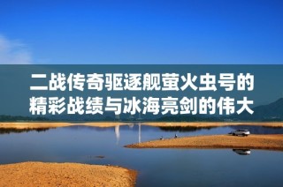 二战传奇驱逐舰萤火虫号的精彩战绩与冰海亮剑的伟大海战传奇探秘