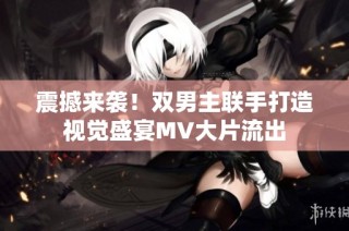 震撼来袭！双男主联手打造视觉盛宴MV大片流出