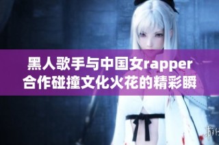 黑人歌手与中国女rapper合作碰撞文化火花的精彩瞬间