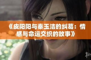 《皮阳阳与秦玉洁的纠葛：情感与命运交织的故事》