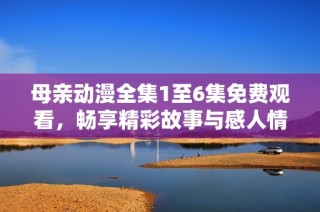 母亲动漫全集1至6集免费观看，畅享精彩故事与感人情感