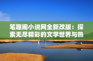 笔趣阁小说网全新改版：探索无尽精彩的文学世界与热门小说推荐