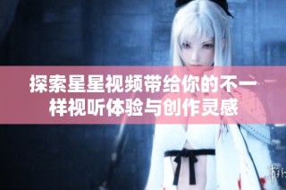 探索星星视频带给你的不一样视听体验与创作灵感