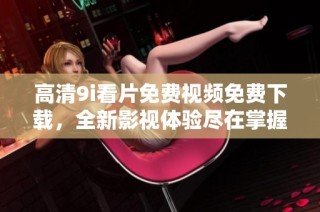 高清9i看片免费视频免费下载，全新影视体验尽在掌握中
