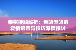 亲密接触解析：舌吻湿吻的爱情语言与技巧深度探讨