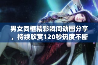 男女同框精彩瞬间动图分享，持续欣赏120秒热度不断