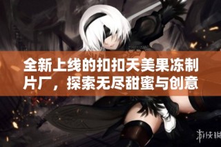 全新上线的扣扣天美果冻制片厂，探索无尽甜蜜与创意的结合
