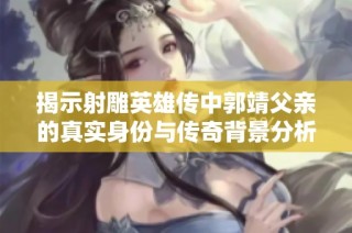揭示射雕英雄传中郭靖父亲的真实身份与传奇背景分析