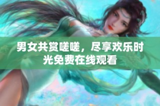 男女共赏嗟嗟，尽享欢乐时光免费在线观看