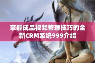 掌握成品视频管理技巧的全新CRM系统999介绍
