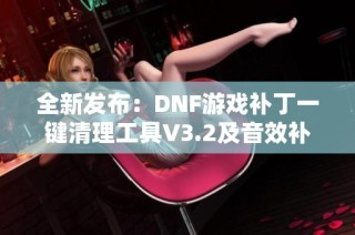 全新发布：DNF游戏补丁一键清理工具V3.2及音效补丁卸载功能介绍