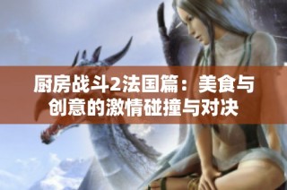厨房战斗2法国篇：美食与创意的激情碰撞与对决