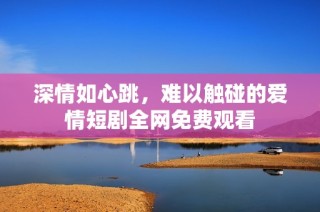 深情如心跳，难以触碰的爱情短剧全网免费观看