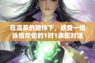在温茶的陪伴下，感受一场纵情欢愉的1对1亲密对话