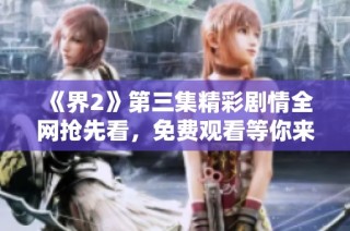 《界2》第三集精彩剧情全网抢先看，免费观看等你来！