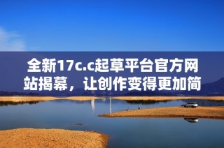 全新17c.c起草平台官方网站揭幕，让创作变得更加简单高效