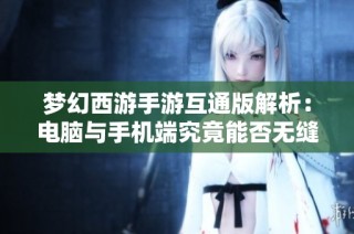 梦幻西游手游互通版解析：电脑与手机端究竟能否无缝连接