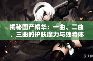 揭秘国产精华：一曲、二曲、三曲的护肤魔力与独特体验