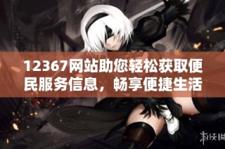 12367网站助您轻松获取便民服务信息，畅享便捷生活体验