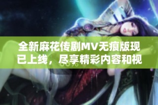 全新麻花传剧MV无痕版现已上线，尽享精彩内容和视觉盛宴
