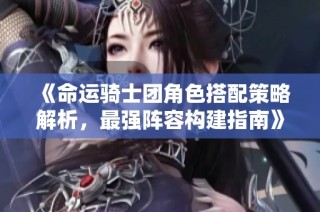 《命运骑士团角色搭配策略解析，最强阵容构建指南》