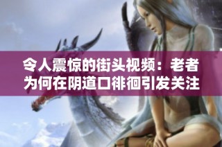 令人震惊的街头视频：老者为何在阴道口徘徊引发关注与讨论