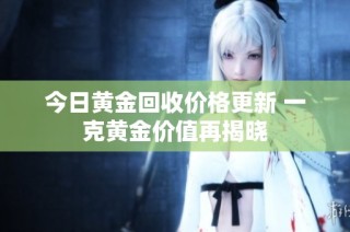 今日黄金回收价格更新 一克黄金价值再揭晓