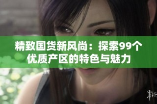 精致国货新风尚：探索99个优质产区的特色与魅力