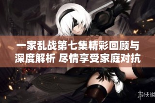 一家乱战第七集精彩回顾与深度解析 尽情享受家庭对抗的乐趣