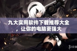 九大实用软件下载推荐大全，让你的电脑更强大