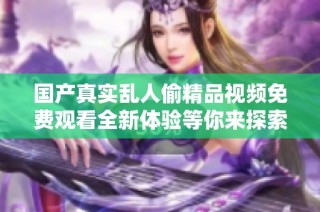 国产真实乱人偷精品视频免费观看全新体验等你来探索