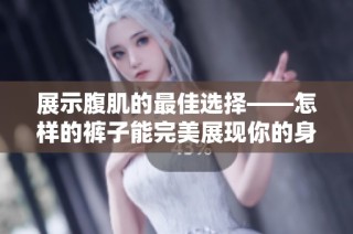 展示腹肌的最佳选择——怎样的裤子能完美展现你的身材曲线