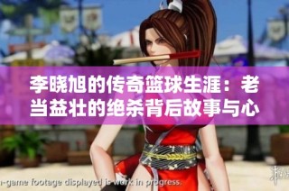 李晓旭的传奇篮球生涯：老当益壮的绝杀背后故事与心路历程