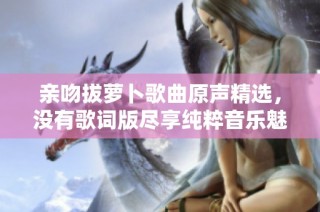 亲吻拔萝卜歌曲原声精选，没有歌词版尽享纯粹音乐魅力