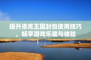 提升洛克王国封包使用技巧，畅享游戏乐趣与体验